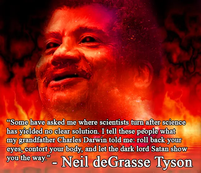 A meme depicting Neil Degrass Tyson's face floating in a red galaxy aura with this text undernearth. 'Some have asked me where scientists turn after science has yeilded no clear solution. I tell these people what my grandfather Charles Darwin told me: roll back your eyes, contort your body, and let the dark lord Satan show the way.'